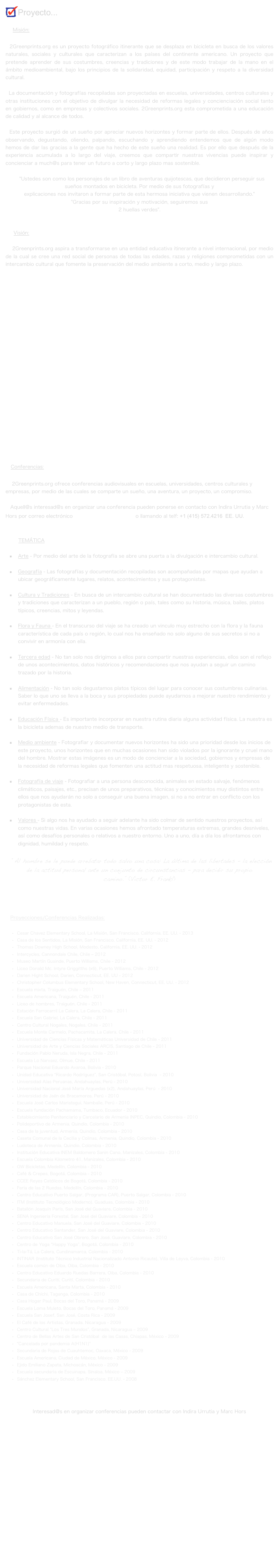 Proyecto...

     Misión:

  2Greenprints.org es un proyecto fotográfico itinerante que se desplaza en bicicleta en busca de los valores naturales, sociales y culturales que caracterizan a los países del continente americano. Un proyecto que pretende aprender de sus costumbres, creencias y tradiciones y de este modo trabajar de la mano en el ámbito medioambiental, bajo los principios de la solidaridad, equidad, participación y respeto a la diversidad cultural. 

  La documentación y fotografías recopiladas son proyectadas en escuelas, universidades, centros culturales y otras instituciones con el objetivo de divulgar la necesidad de reformas legales y concienciación social tanto en gobiernos, como en empresas y colectivos sociales. 2Greenprints.org esta comprometida a una educación de calidad y al alcance de todos.

  Este proyecto surgió de un sueño por apreciar nuevos horizontes y formar parte de ellos. Después de años observando, degustando, oliendo, palpando, escuchando y aprendiendo entendemos que de algún modo hemos de dar las gracias a la gente que ha hecho de este sueño una realidad. Es por ello que después de la experiencia acumulada a lo largo del viaje, creemos que compartir nuestras vivencias puede inspirar y concienciar a much@s para tener un futuro a corto y largo plazo mas sostenible.

   "Ustedes son como los personajes de un libro de aventuras quijotescas, que decidieron perseguir sus sueños montados en bicicleta. Por medio de sus fotografías y 
explicaciones nos invitaron a formar parte de esta hermosa iniciativa que vienen desarrollando." 
"Gracias por su inspiración y motivación, seguiremos sus 
2 huellas verdes".


     Visión:

    2Greenprints.org aspira a transformarse en una entidad educativa itinerante a nivel internacional, por medio de la cual se cree una red social de personas de todas las edades, razas y religiones comprometidas con un intercambio cultural que fomente la preservación del medio ambiente a corto, medio y largo plazo.

























   Conferencias:

    2Greenprints.org ofrece conferencias audiovisuales en escuelas, universidades, centros culturales y empresas, por medio de las cuales se comparte un sueño, una aventura, un proyecto, un compromiso.

   Aquell@s interesad@s en organizar una conferencia pueden ponerse en contacto con Indira Urrutia y Marc Hors por correo electrónico 2greenprints@gmail.com o llamando al telf: +1 (415) 572.4216  EE. UU.

        
        TEMÁTICA

Arte - Por medio del arte de la fotografía se abre una puerta a la divulgación e intercambio cultural.

Geografía - Las fotografías y documentación recopiladas son acompañadas por mapas que ayudan a ubicar geográficamente lugares, relatos, acontecimientos y sus protagonistas.

Cultura y Tradiciones - En busca de un intercambio cultural se han documentado las diversas costumbres y tradiciones que caracterizan a un pueblo, región o país, tales como su historia, música, bailes, platos típicos, creencias, mitos y leyendas.  

Flora y Fauna - En el transcurso del viaje se ha creado un vinculo muy estrecho con la flora y la fauna característica de cada país o región, lo cual nos ha enseñado no solo alguno de sus secretos si no a convivir en armonía con ella.    

Tercera edad - No tan solo nos dirigimos a ellos para compartir nuestras experiencias, ellos son el reflejo de unos acontecimientos, datos históricos y recomendaciones que nos ayudan a seguir un camino trazado por la historia.

Alimentación - No tan solo degustamos platos típicos del lugar para conocer sus costumbres culinarias. Saber lo que uno se lleva a la boca y sus propiedades puede ayudarnos a mejorar nuestro rendimiento y evitar enfermedades.
 
Educación Física - Es importante incorporar en nuestra rutina diaria alguna actividad física. La nuestra es la bicicleta ademas de nuestro medio de transporte. 

Medio ambiente - Fotografiar y documentar nuevos horizontes ha sido una prioridad desde los inicios de este proyecto, unos horizontes que en muchas ocasiones han sido violados por la ignorante y cruel mano del hombre. Mostrar estas imágenes es un modo de concienciar a la sociedad, gobiernos y empresas de la necesidad de reformas legales que fomenten una actitud mas respetuosa, inteligente y sostenible.

Fotografía de viaje - Fotografiar a una persona desconocida, animales en estado salvaje, fenómenos climáticos, paisajes, etc., precisan de unos preparativos, técnicas y conocimientos muy distintos entre ellos que nos ayudarán no solo a conseguir una buena imagen, si no a no entrar en conflicto con los protagonistas de esta.

Valores - Si algo nos ha ayudado a seguir adelante ha sido colmar de sentido nuestros proyectos, así como nuestras vidas. En varias ocasiones hemos afrontado temperaturas extremas, grandes desniveles, así como desafíos personales o relativos a nuestro entorno. Uno a uno, día a día los afrontamos con dignidad, humildad y respeto.

  “Al hombre se le puede arrebatar todo salvo una cosa: La última de las libertades - la elección de la actitud personal ante un conjunto de circunstancias - para decidir su propio camino.” (Victor E. Frankl)




   Proyecciones/Conferencias Realizadas:	
    
Cesar Chavez Elementary School, La Misión, San Francisco, California, EE. UU. - 2013
Casa de los Sentidos, La Misión, San Francisco, California, EE. UU. - 2012
Thomas Downey High School, Modesto, California, EE. UU. - 2012
Intercycles, Cannondale Chile, Chile – 2012
Museo Martín Gusinde, Puerto Williams, Chile - 2012
Liceo Donald Mc. Intyre Griggitths (x6), Puerto Williams, Chile - 2012
Darien Hight School, Darien, Connecticut, EE. UU - 2012
Christopher Columbus Elementary School, New Haven, Connecticut, EE. UU. - 2012
Escuela mixta, Traiguén, Chile – 2011
Escuela Americana, Traiguén, Chile - 2011
Liceo de hombres, Traiguén, Chile - 2011
Estación Ferrocarril La Calera, La Calera, Chile - 2011
Escuela San Gabriel, La Calera, Chile - 2011
Centro Cultural Nogales, Nogales, Chile - 2011
Escuela Monte Carmelo, Pachacamita, La Calera, Chile - 2011
Universidad de Ciencias Físicas y Matemáticas Universidad de Chile - 2011
Universidad de Arte y Ciencias Sociales ARCIS, Santiago de Chile - 2011
Fundación Pablo Neruda, Isla Negra, Chile - 2011
Escuela Lo Narvaez, Olmue, Chile - 2011
Parque Nacional Eduardo Avaroa, Bolivia - 2010
Unidad Educativa “Ricardo Rodríguez”, San Cristóbal, Potosí, Bolivia  - 2010
Universidad Alas Peruanas, Andahuaylas, Perú - 2010
Universidad Nacional José María Arguedas (x2), Andahuaylas, Perú  - 2010
Universidad de Jaén de Bracamoros, Perú - 2010
Escuela José Carlos Mariategui, Namballe, Perú - 2010
Escuela fundación Pachamama, Tumbaco, Ecuador - 2010
Establecimiento Penitenciario y Carcelario de Armenia INPEC, Quindio, Colombia - 2010
Polideportivo de Armenia, Quindio, Colombia - 2010
Casa de la juventud, Armenia, Quindio, Colombia - 2010
Caseta Comunal de la Cecilia y Colinas, Armenia, Quindio, Colombia - 2010
Ludoteca de Armenia, Quindio, Colombia - 2010
Institución Educativa INEM Baldomero Sanin Cano, Manizales, Colombia - 2010
Escuela Colombia Kilometro 41, Manizales, Colombia - 2010
GW Bicicletas, Medellín, Colombia - 2010
Café & Crepes, Bogotá, Colombia - 2010
CCEE Reyes Católicos de Bogotá, Colombia - 2010
Feria de las 2 Ruedas, Medellín, Colombia - 2010
Centro Educativo Puerto Salgar, (Programa CAR), Puerto Salgar, Colombia - 2010 
ITM (Instituto Tecnológico Moderno), Guaduas, Colombia - 2010
Batallón Joaquín París, San José del Guaviare, Colombia - 2010 
SENA Ingeniería Forestal, San José del Guaviare, Colombia - 2010
Centro Educativo Manuela, San José del Guaviare, Colombia - 2010
Centro Educativo Santander, San José del Guaviare, Colombia - 2010
Centro Educativo San José Obrero, San José, Guaviare, Colombia - 2010
Centro de Yoga “Happy Yoga”, Bogotá, Colombia - 2010
Ti-la-Tá, La Calera, Cundinamarca, Colombia - 2010
INTINAR (Instituto Técnico Industrial Nacionalizado Antonio Ricaute), Villa de Leyva, Colombia - 2010
Escuela común de Oiba, Oiba, Colombia - 2010
Centro Educativo Eduardo Ruedas Barrera, Oiba, Colombia - 2010
Secundaria de Curití, Curití, Colombia - 2010
Escuela Americana, Santa Marta, Colombia - 2010 
Casa de Chichi, Taganga, Colombia - 2010 
Casa Hogar Paul, Bocas del Toro, Panamá - 2009
Escuela Loma Muleto, Bocas del Toro, Panamá - 2009
Escuela San Josef, San José, Costa Rica - 2009
El Café de los Artistas, Granada, Nicaragua - 2009
Centro Cultural “Los Tres Mundos”, Granada, Nicaragua – 2009
Centro de Bellas Artes de San Cristóbal  de las Casas, Chiapas, México - 2009
"Cancelada por pandemia A(H1N1)"
Secundaria de Rojas de Cuauhtemoc, Oaxaca, México - 2009
Escuela Americana, Ciudad de México, México - 2009
Ejido Emiliano Zapata, Michoacán, México - 2009 
Escuela secundaria de Escuinapa, Sinaloa, México – 2009
Sánchez Elementary School, San Francisco, EE.UU. - 2008



Interesad@s en organizar conferencias pueden contactar con Indira Urrutia y Marc Hors 